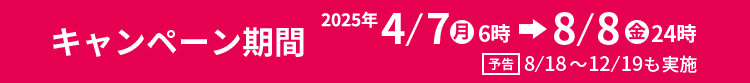 キャンペーン期間　2025年4/7㊊6時→8/8㊎24時　予告8/18～12/19も実施